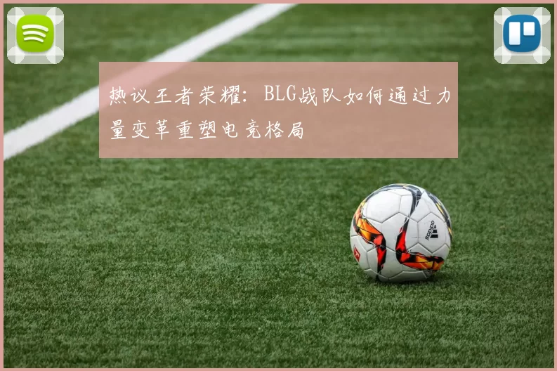 热议王者荣耀：BLG战队如何通过力量变革重塑电竞格局