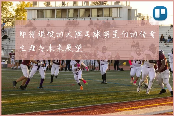 即将退役的大牌足球明星们的传奇生涯与未来展望