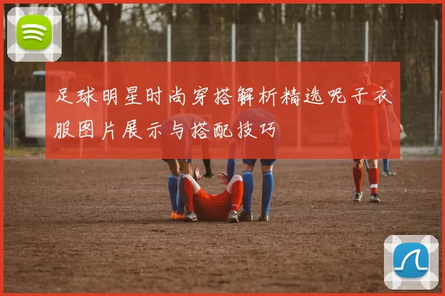 足球明星时尚穿搭解析精选呢子衣服图片展示与搭配技巧