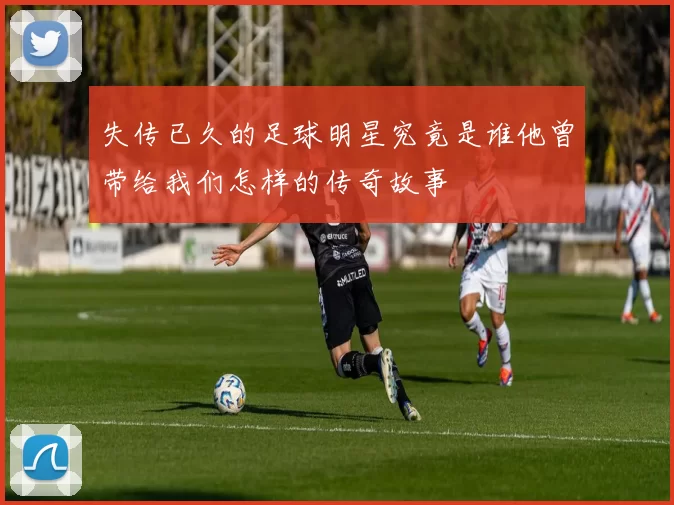 失传已久的足球明星究竟是谁他曾带给我们怎样的传奇故事