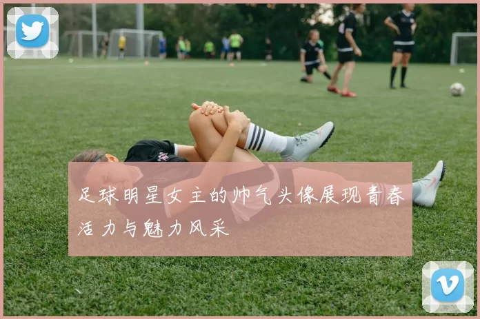 足球明星女主的帅气头像展现青春活力与魅力风采