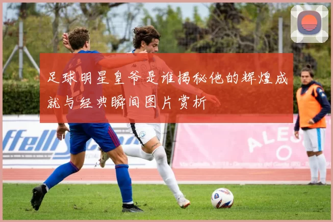 足球明星皇爷是谁揭秘他的辉煌成就与经典瞬间图片赏析