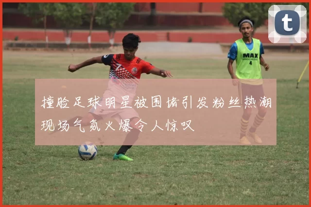 撞脸足球明星被围堵引发粉丝热潮现场气氛火爆令人惊叹
