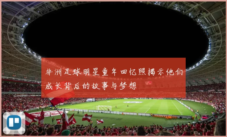 非洲足球明星童年回忆照揭示他们成长背后的故事与梦想