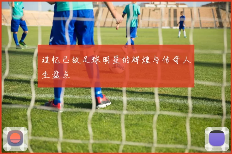 追忆已故足球明星的辉煌与传奇人生盘点