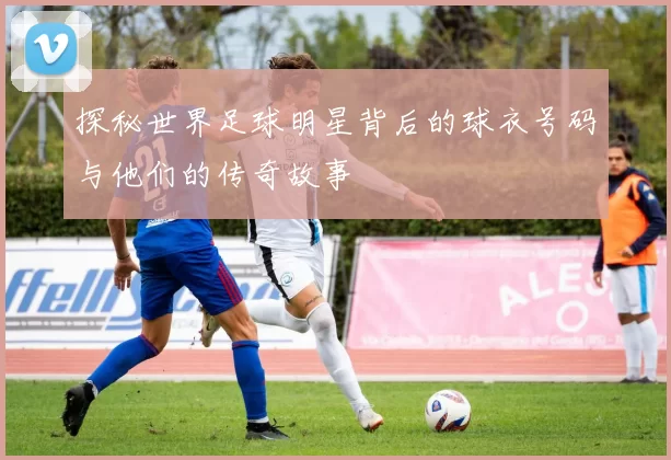 探秘世界足球明星背后的球衣号码与他们的传奇故事