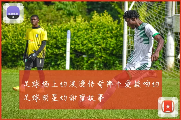 足球场上的浪漫传奇那个爱接吻的足球明星的甜蜜故事