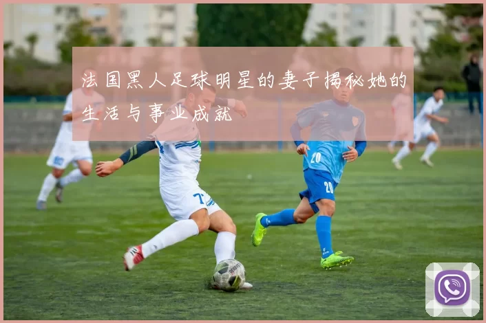 法国黑人足球明星的妻子揭秘她的生活与事业成就