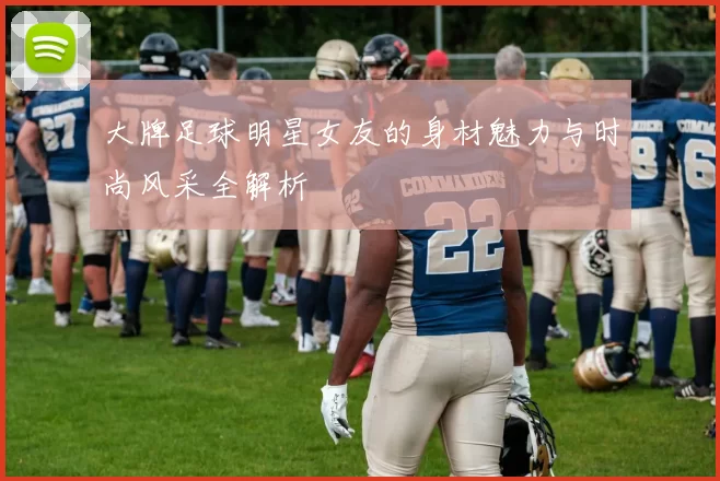 大牌足球明星女友的身材魅力与时尚风采全解析