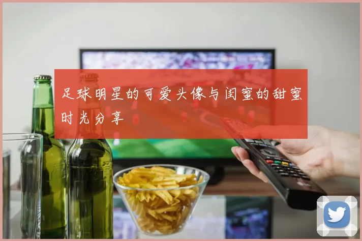足球明星的可爱头像与闺蜜的甜蜜时光分享