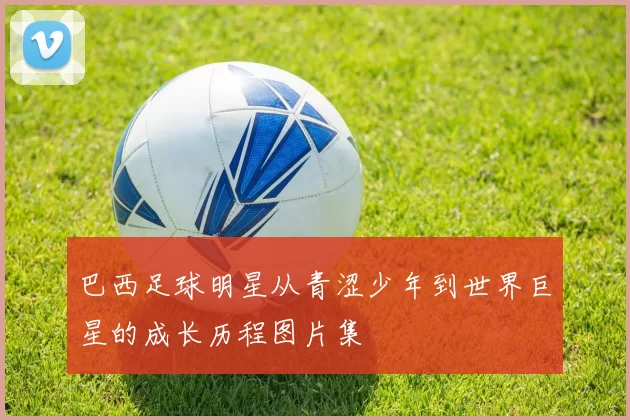 巴西足球明星从青涩少年到世界巨星的成长历程图片集