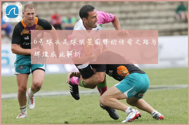 6号球衣足球明星前锋的传奇之路与辉煌成就解析