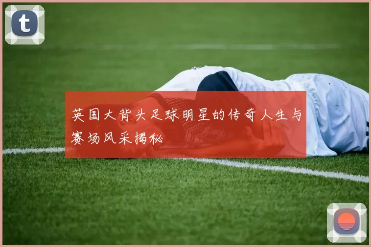 英国大背头足球明星的传奇人生与赛场风采揭秘