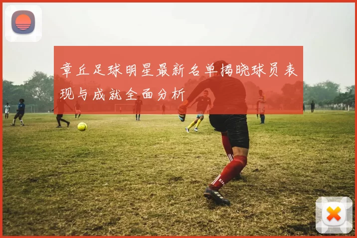 章丘足球明星最新名单揭晓球员表现与成就全面分析