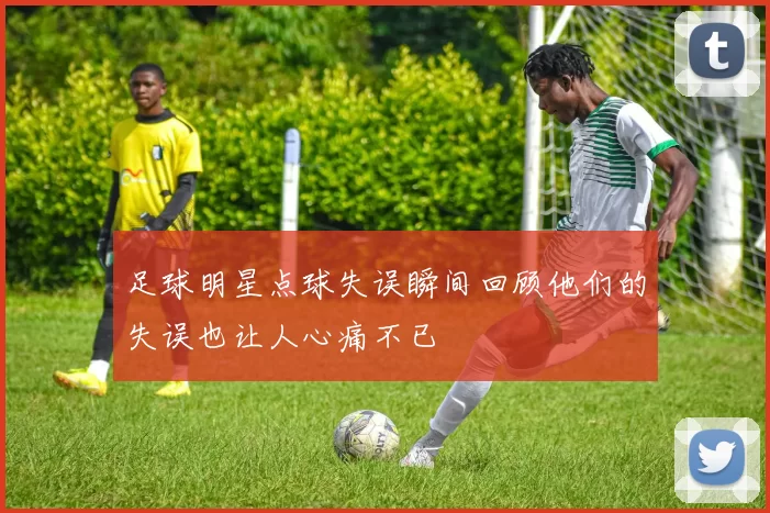 足球明星点球失误瞬间回顾他们的失误也让人心痛不已