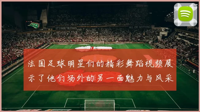 法国足球明星们的精彩舞蹈视频展示了他们场外的另一面魅力与风采