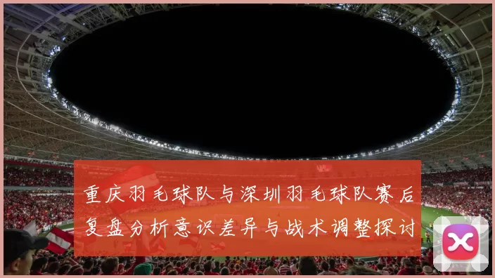 重庆羽毛球队与深圳羽毛球队赛后复盘分析意识差异与战术调整探讨