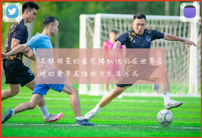 足球明星的豪宅揭秘他们在世界各地的奢华居住地与生活方式