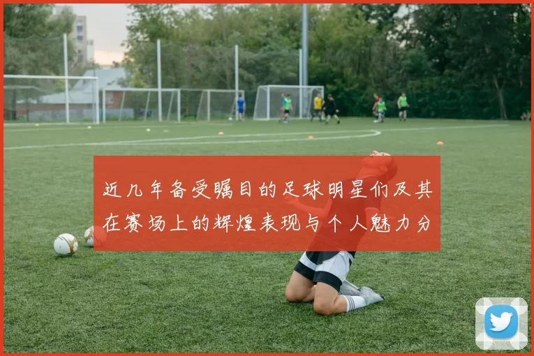 近几年备受瞩目的足球明星们及其在赛场上的辉煌表现与个人魅力分析