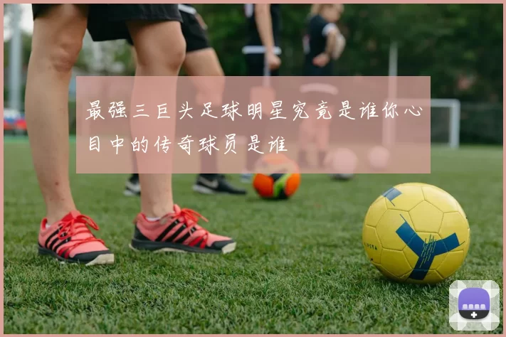 最强三巨头足球明星究竟是谁你心目中的传奇球员是谁
