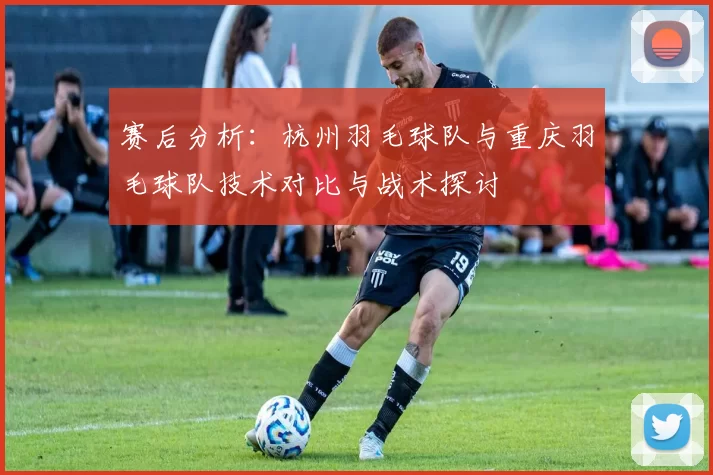 赛后分析：杭州羽毛球队与重庆羽毛球队技术对比与战术探讨