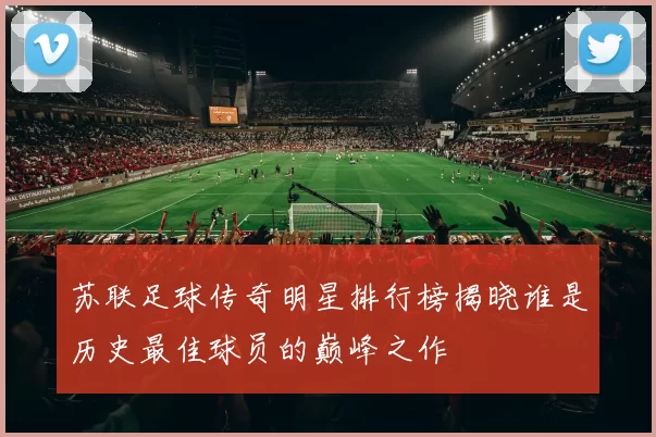 苏联足球传奇明星排行榜揭晓谁是历史最佳球员的巅峰之作