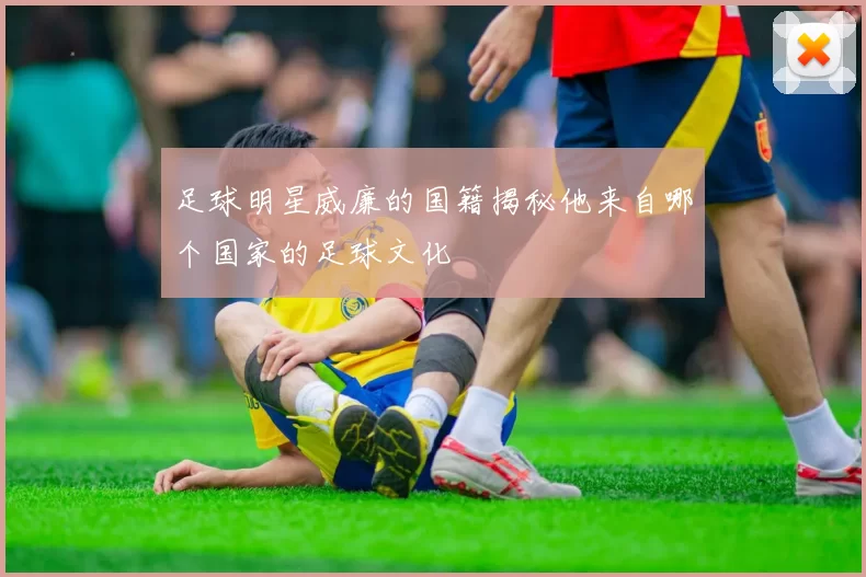 足球明星威廉的国籍揭秘他来自哪个国家的足球文化