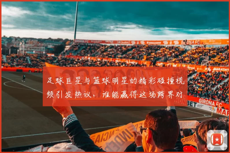 足球巨星与篮球明星的精彩碰撞视频引发热议，谁能赢得这场跨界对决