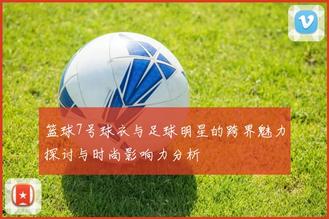 篮球7号球衣与足球明星的跨界魅力探讨与时尚影响力分析