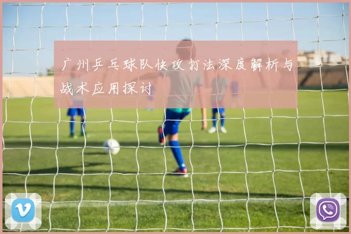 广州乒乓球队快攻打法深度解析与战术应用探讨