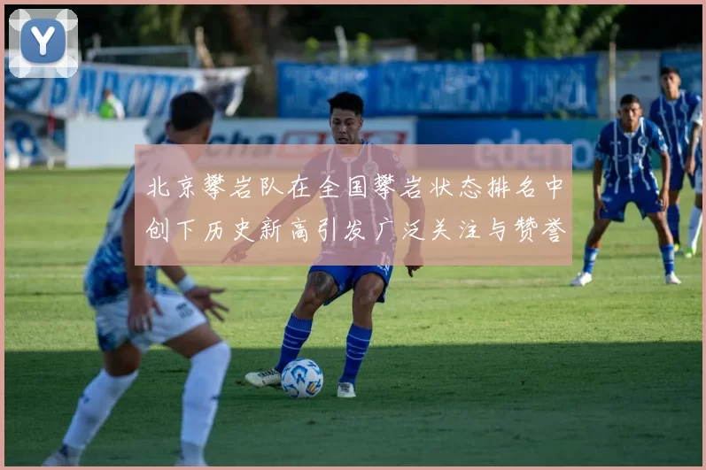 北京攀岩队在全国攀岩状态排名中创下历史新高引发广泛关注与赞誉