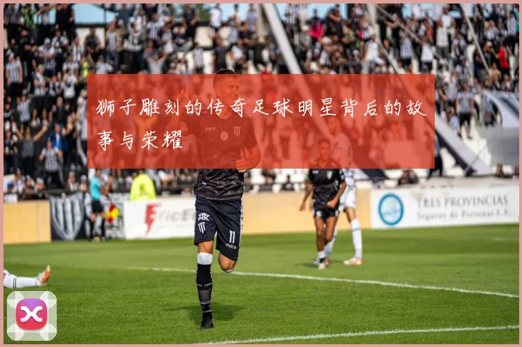 狮子雕刻的传奇足球明星背后的故事与荣耀