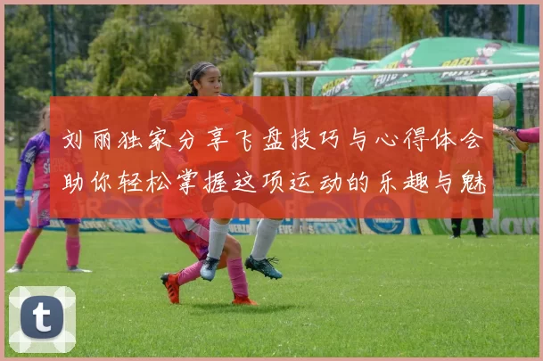 刘丽独家分享飞盘技巧与心得体会助你轻松掌握这项运动的乐趣与魅力
