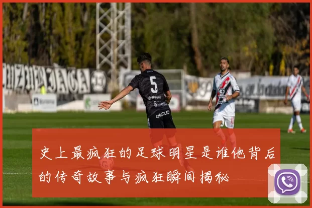 史上最疯狂的足球明星是谁他背后的传奇故事与疯狂瞬间揭秘