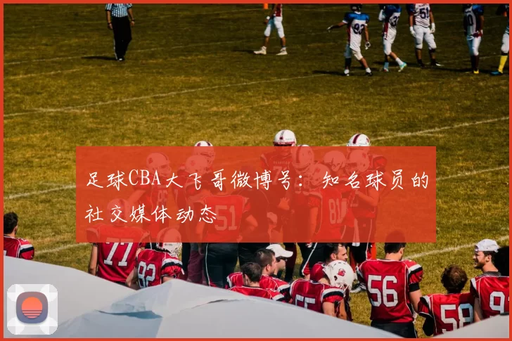 足球CBA大飞哥微博号：知名球员的社交媒体动态