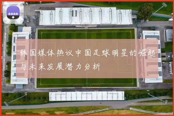 韩国媒体热议中国足球明星的崛起与未来发展潜力分析