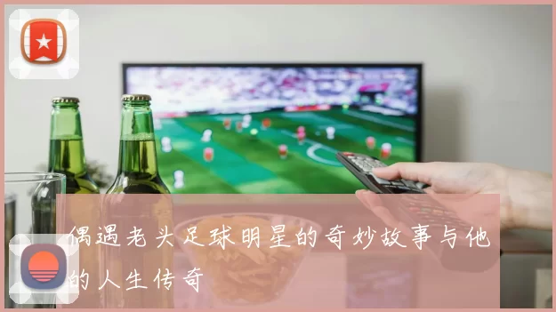 偶遇老头足球明星的奇妙故事与他的人生传奇