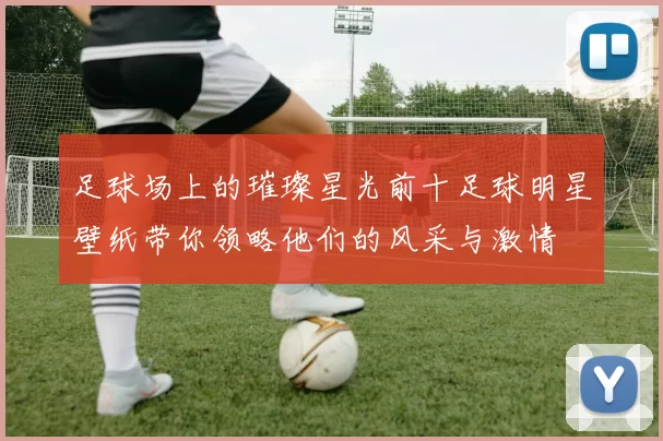 足球场上的璀璨星光前十足球明星壁纸带你领略他们的风采与激情