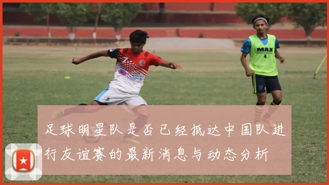 足球明星队是否已经抵达中国队进行友谊赛的最新消息与动态分析