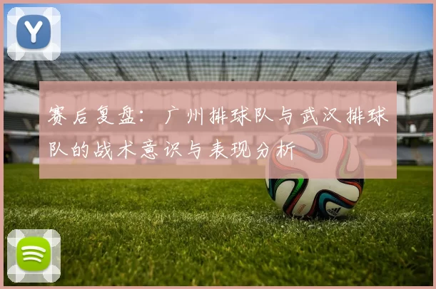 赛后复盘：广州排球队与武汉排球队的战术意识与表现分析