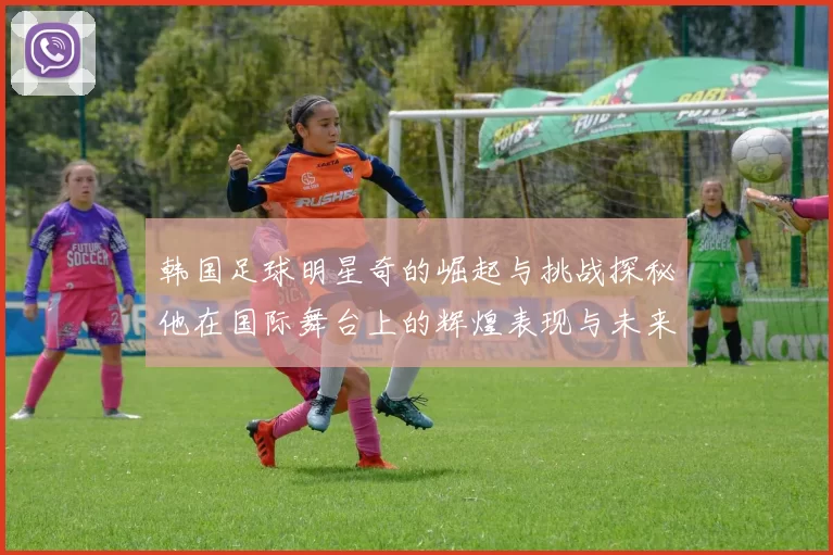 韩国足球明星奇的崛起与挑战探秘他在国际舞台上的辉煌表现与未来展望