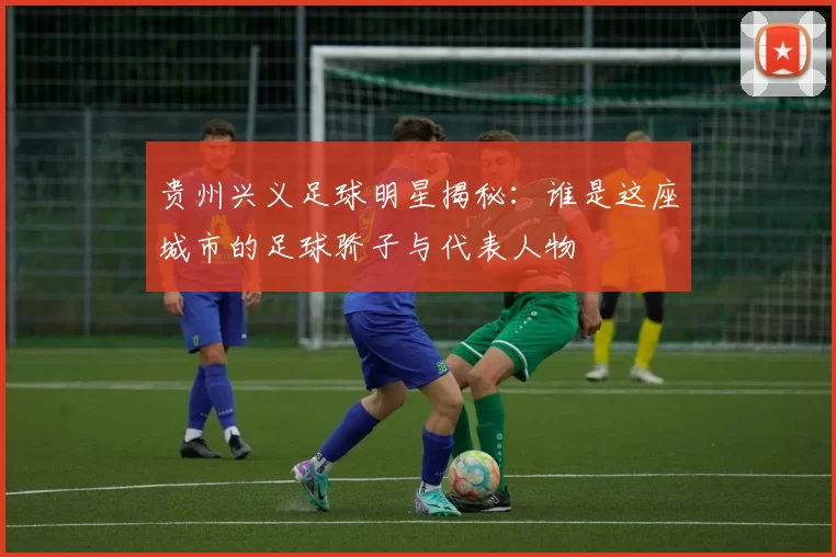 贵州兴义足球明星揭秘：谁是这座城市的足球骄子与代表人物