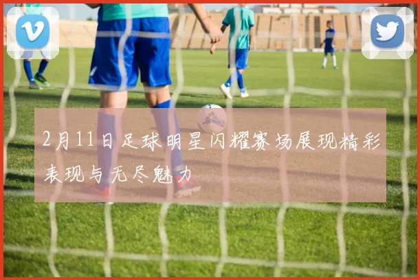 2月11日足球明星闪耀赛场展现精彩表现与无尽魅力