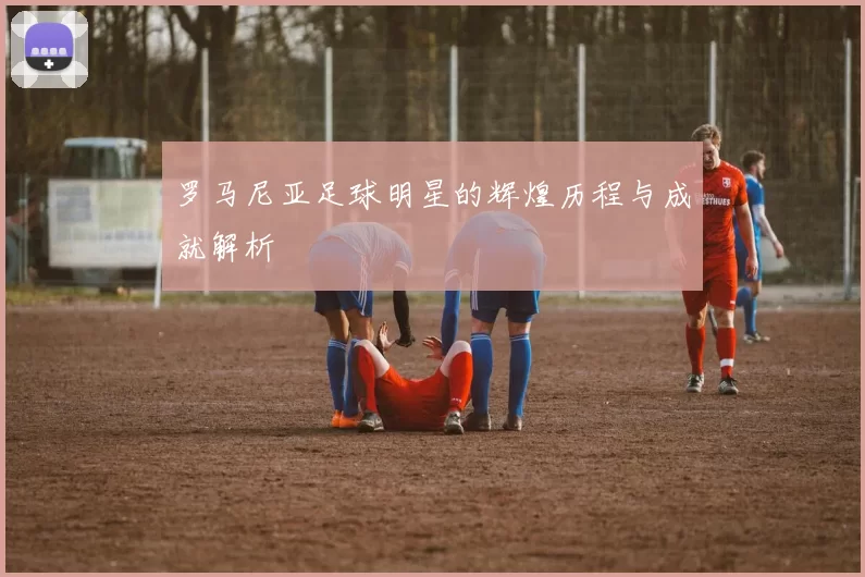 罗马尼亚足球明星的辉煌历程与成就解析