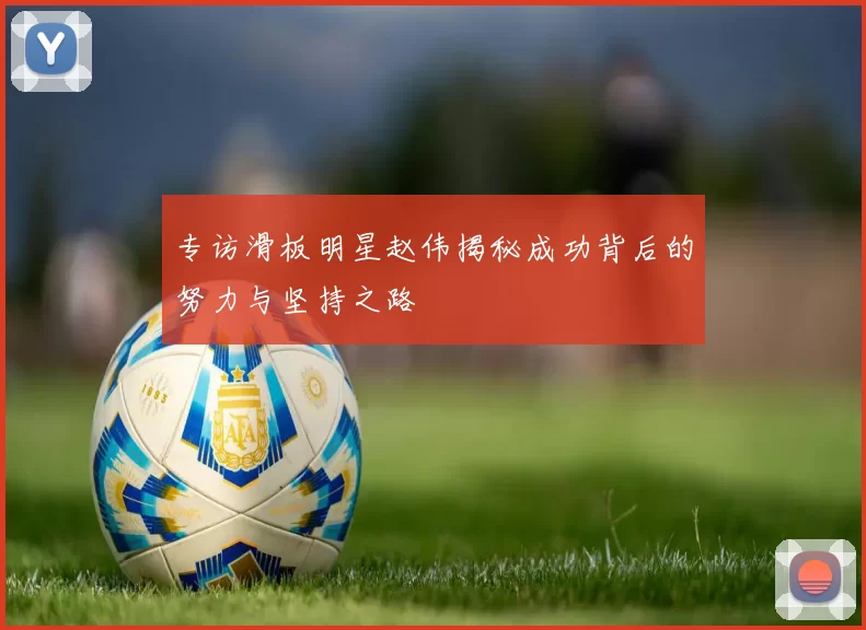 专访滑板明星赵伟揭秘成功背后的努力与坚持之路