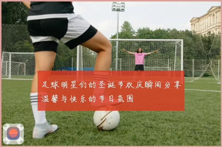 足球明星们的圣诞节欢庆瞬间分享温馨与快乐的节日氛围