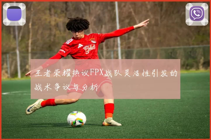 王者荣耀热议FPX战队灵活性引发的战术争议与分析