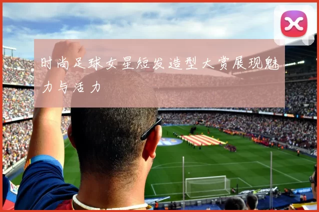 时尚足球女星短发造型大赏展现魅力与活力