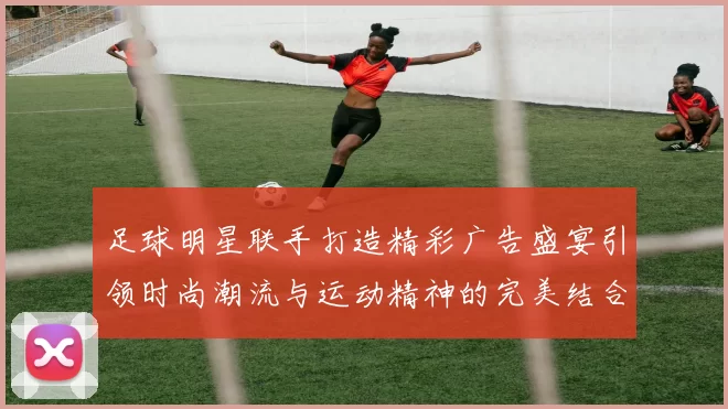 足球明星联手打造精彩广告盛宴引领时尚潮流与运动精神的完美结合