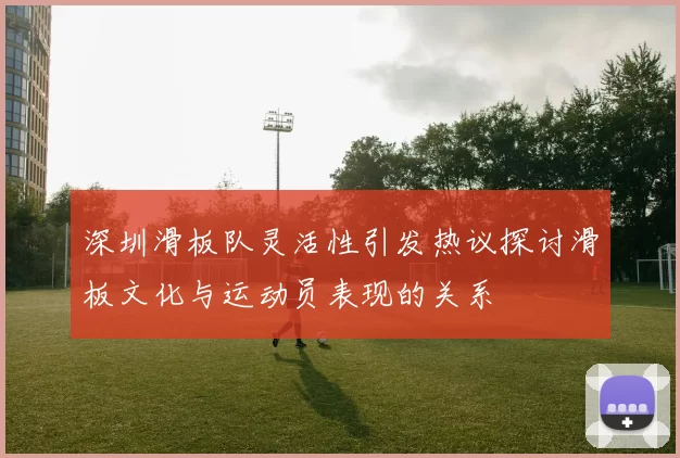 深圳滑板队灵活性引发热议探讨滑板文化与运动员表现的关系